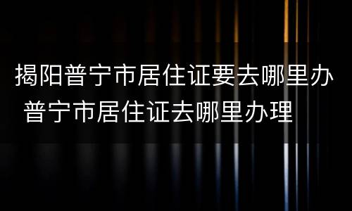 揭阳普宁市居住证要去哪里办 普宁市居住证去哪里办理