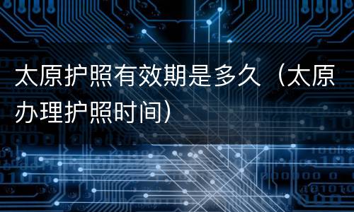 太原护照有效期是多久（太原办理护照时间）