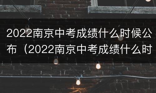 2022南京中考成绩什么时候公布（2022南京中考成绩什么时候公布啊）
