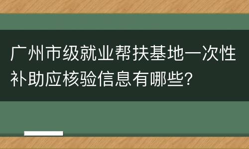 广州市级就业帮扶基地一次性补助应核验信息有哪些？