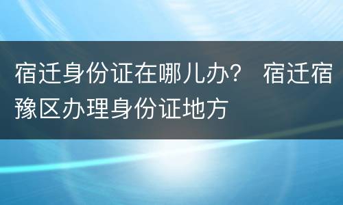 宿迁身份证在哪儿办？ 宿迁宿豫区办理身份证地方