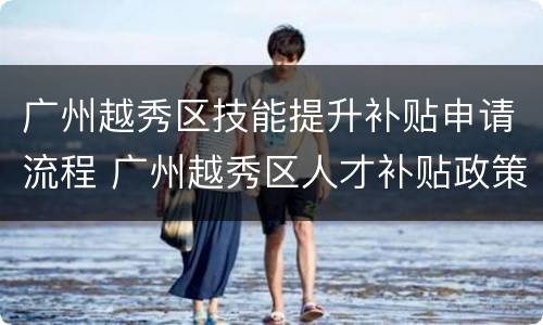 广州越秀区技能提升补贴申请流程 广州越秀区人才补贴政策