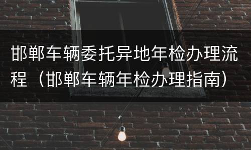 邯郸车辆委托异地年检办理流程（邯郸车辆年检办理指南）