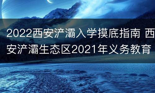 2022西安浐灞入学摸底指南 西安浐灞生态区2021年义务教育招生入学工作实施方案