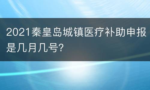 2021秦皇岛城镇医疗补助申报是几月几号？