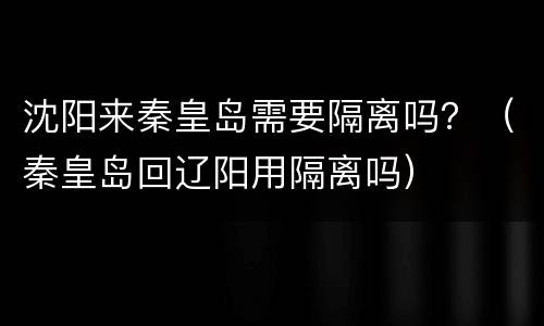 沈阳来秦皇岛需要隔离吗？（秦皇岛回辽阳用隔离吗）