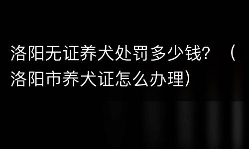 洛阳无证养犬处罚多少钱？（洛阳市养犬证怎么办理）