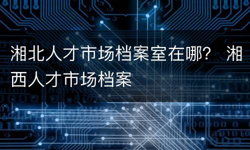 湘北人才市场档案室在哪？ 湘西人才市场档案