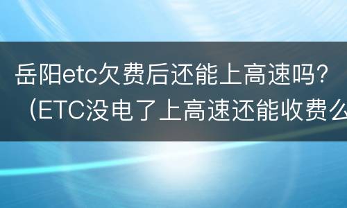 岳阳etc欠费后还能上高速吗?（ETC没电了上高速还能收费么）