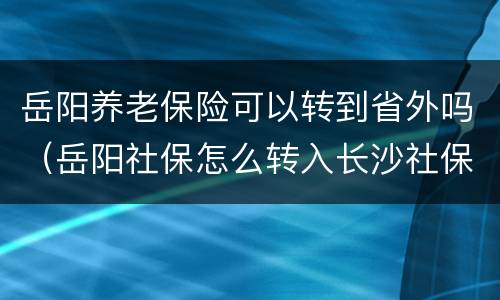 岳阳养老保险可以转到省外吗（岳阳社保怎么转入长沙社保?）