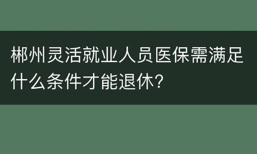 郴州灵活就业人员医保需满足什么条件才能退休?