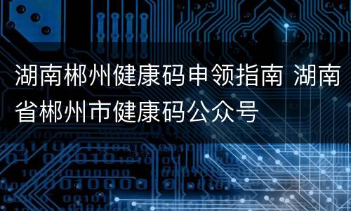 湖南郴州健康码申领指南 湖南省郴州市健康码公众号
