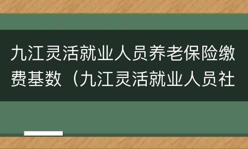 九江灵活就业人员养老保险缴费基数（九江灵活就业人员社保缴费基数）