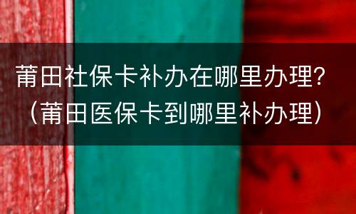 莆田社保卡补办在哪里办理？（莆田医保卡到哪里补办理）
