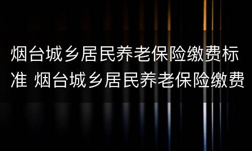 烟台城乡居民养老保险缴费标准 烟台城乡居民养老保险缴费标准是多少