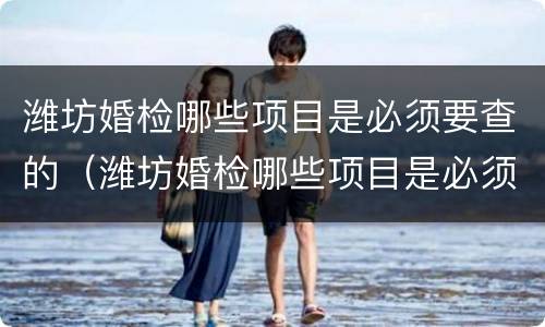 潍坊婚检哪些项目是必须要查的（潍坊婚检哪些项目是必须要查的呢）