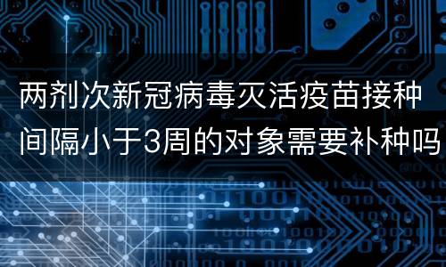 两剂次新冠病毒灭活疫苗接种间隔小于3周的对象需要补种吗？
