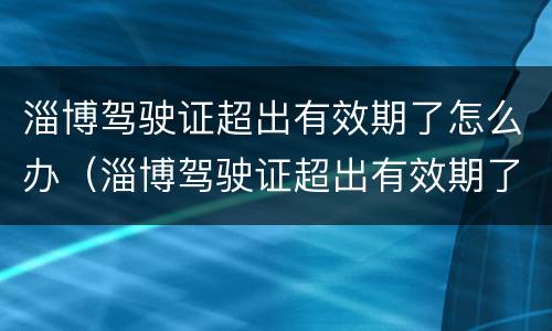 淄博驾驶证超出有效期了怎么办（淄博驾驶证超出有效期了怎么办啊）