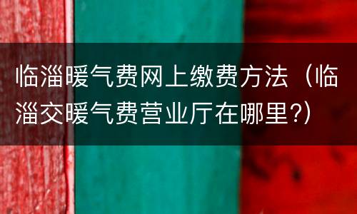 临淄暖气费网上缴费方法（临淄交暖气费营业厅在哪里?）