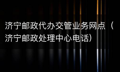 济宁邮政代办交管业务网点（济宁邮政处理中心电话）