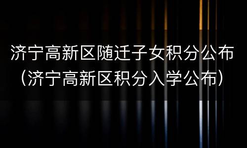 济宁高新区随迁子女积分公布（济宁高新区积分入学公布）
