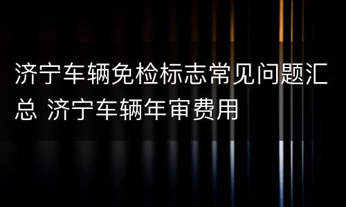 济宁车辆免检标志常见问题汇总 济宁车辆年审费用