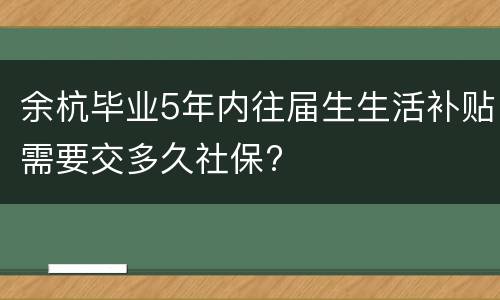 余杭毕业5年内往届生生活补贴需要交多久社保?