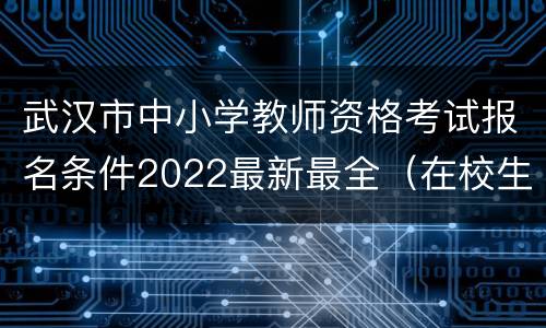 武汉市中小学教师资格考试报名条件2022最新最全（在校生+社会考生）