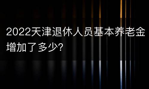 2022天津退休人员基本养老金增加了多少？