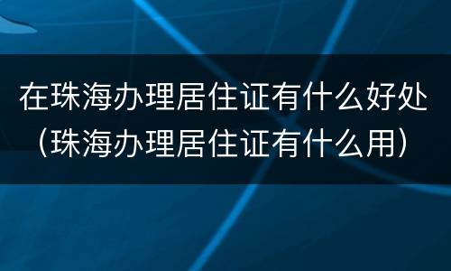 在珠海办理居住证有什么好处（珠海办理居住证有什么用）