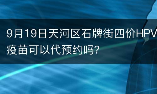 9月19日天河区石牌街四价HPV疫苗可以代预约吗？