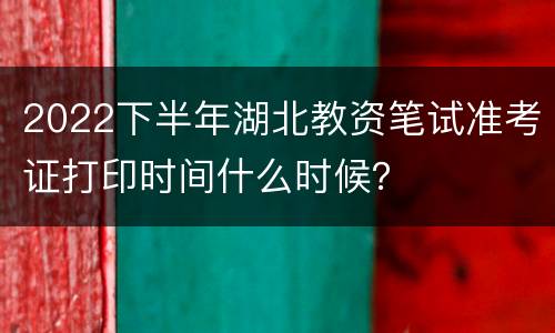 2022下半年湖北教资笔试准考证打印时间什么时候？