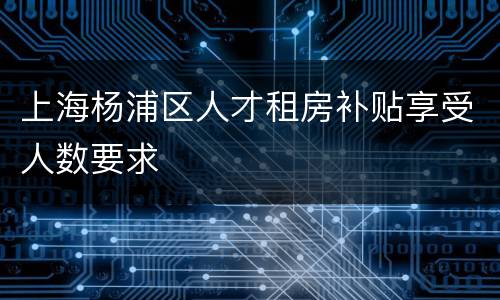 上海杨浦区人才租房补贴享受人数要求