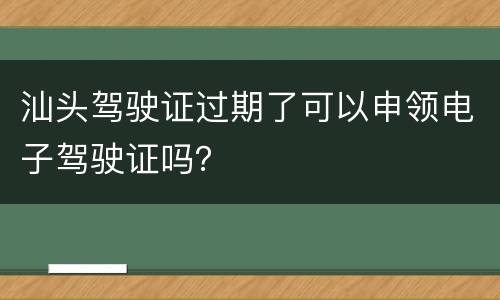 汕头驾驶证过期了可以申领电子驾驶证吗？