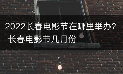 2022长春电影节在哪里举办？ 长春电影节几月份