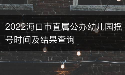 2022海口市直属公办幼儿园摇号时间及结果查询
