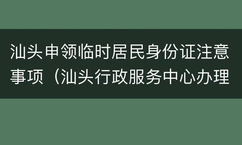 汕头申领临时居民身份证注意事项（汕头行政服务中心办理临时身份证）