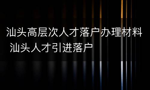 汕头高层次人才落户办理材料 汕头人才引进落户