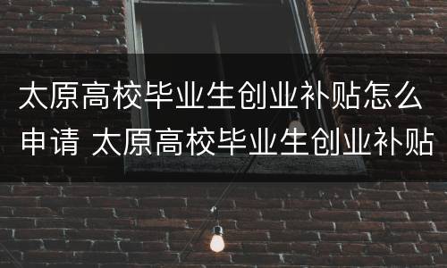 太原高校毕业生创业补贴怎么申请 太原高校毕业生创业补贴怎么申请流程
