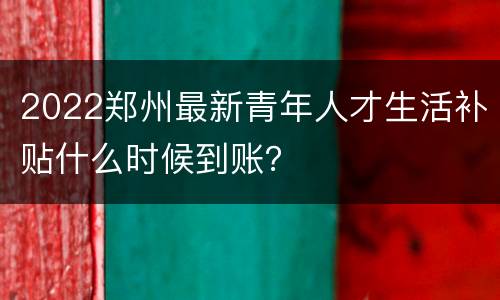 2022郑州最新青年人才生活补贴什么时候到账？
