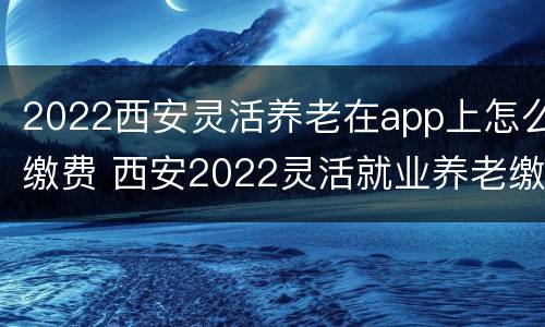 2022西安灵活养老在app上怎么缴费 西安2022灵活就业养老缴费时间
