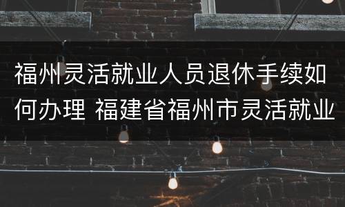 福州灵活就业人员退休手续如何办理 福建省福州市灵活就业退休条例