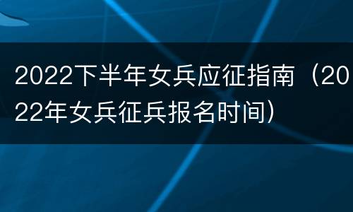 2022下半年女兵应征指南（2022年女兵征兵报名时间）