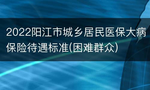 2022阳江市城乡居民医保大病保险待遇标准(困难群众)