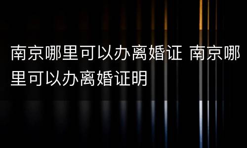 南京哪里可以办离婚证 南京哪里可以办离婚证明