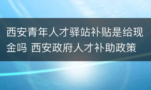 西安青年人才驿站补贴是给现金吗 西安政府人才补助政策