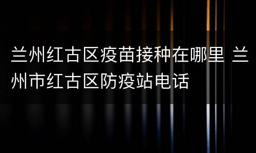 兰州红古区疫苗接种在哪里 兰州市红古区防疫站电话