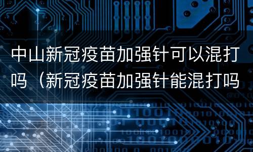 中山新冠疫苗加强针可以混打吗（新冠疫苗加强针能混打吗）