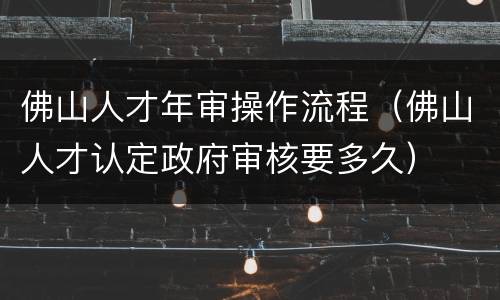 佛山人才年审操作流程（佛山人才认定政府审核要多久）