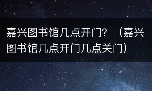 嘉兴图书馆几点开门？（嘉兴图书馆几点开门几点关门）